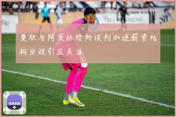 曼联与阿莫林续约谈判加速薪资结构分歧引发关注