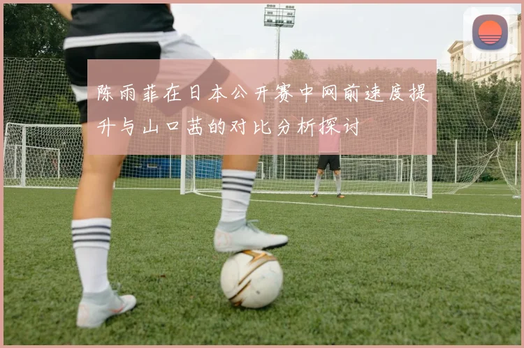 陈雨菲在日本公开赛中网前速度提升与山口茜的对比分析探讨
